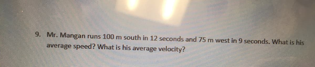 9. Mr. Mangan runs 100 m south in 12 seconds and 75 m west in 9 seconds. What is his
average speed? What is his average velocity?
