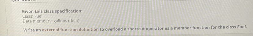 Given this class specification:
Class: Fuel
Data members: gallons (float)
Write an external function definition to overload a shortcut operator as a member function for the class Fuel.
