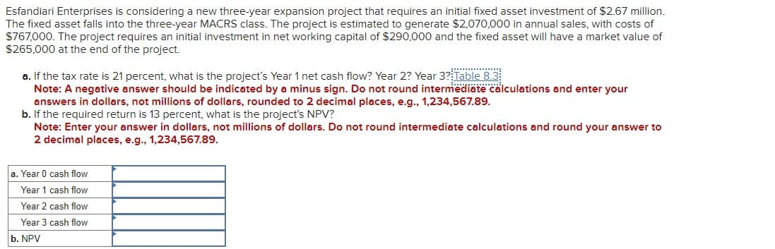 Esfandiari Enterprises is considering a new three-year expansion project that requires an initial fixed asset investment of $2.67 million.
The fixed asset falls into the three-year MACRS class. The project is estimated to generate $2,070,000 in annual sales, with costs of
$767,000. The project requires an initial investment in net working capital of $290,000 and the fixed asset will have a market value of
$265,000 at the end of the project.
a. If the tax rate is 21 percent, what is the project's Year 1 net cash flow? Year 2? Year 3? Table 8.3
Note: A negative answer should be indicated by a minus sign. Do not round intermediate calculations and enter your
answers in dollars, not millions of dollars, rounded to 2 decimal places, e.g., 1,234,567.89.
b. If the required return is 13 percent, what is the project's NPV?
Note: Enter your answer in dollars, not millions of dollars. Do not round intermediate calculations and round your answer to
2 decimal places, e.g., 1,234,567.89.
a. Year 0 cash flow
Year 1 cash flow
Year 2 cash flow
Year 3 cash flow
b. NPV