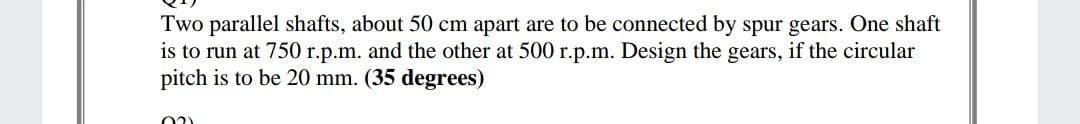 Two parallel shafts, about 50 cm apart are to be connected by spur gears. One shaft
is to run at 750 r.p.m. and the other at 500 r.p.m. Design the gears, if the circular
pitch is to be 20 mm. (35 degrees)
02)
