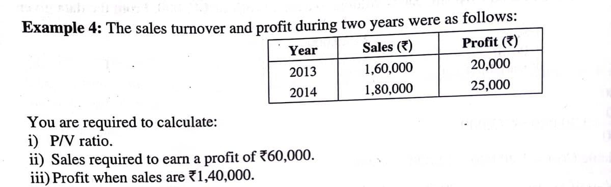 Example 4: The sales turnover and profit during two years were as follows:
Year
Sales (7)
Profit (7)
2013
1,60,000
20,000
2014
1,80,000
25,000
You are required to calculate:
i) P/V ratio.
ii) Sales required to earn a profit of 760,000.
iii) Profit when sales are 71,40,000.
