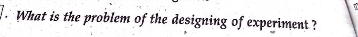 7.
What is the problem of the designing of experiment?
