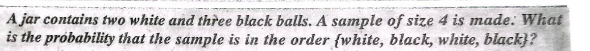 A jar contains two white and three black balls. A sample of size 4 is made. What
is the próbability that the sample is in the order {white, black, white, black}?
