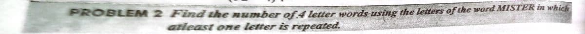 PROBLEM 2 Find the number of 4 letter words using the letters of the word MISTER in which
atieast one letter is repeated.
