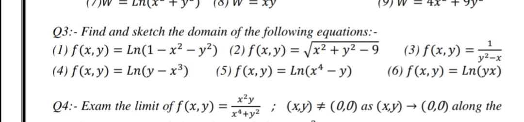 Q3:- Find and sketch the domain of the following equations:-
(1) f (x,y) = Ln(1– x² – y²) (2)f(x, y) = /x² + y² – 9
(5) f (x,y) = Ln(x* – y)
(3) f (x, y) =
y2-x
(4) f (x, y) = Ln(y – x³)
(6) f(x,y) = Ln(yx)
x²y
Q4:- Exam the limit of f (x,y) =
x*+y2
; (xy) # (0,0) as (x,y) → (0,0) along the
