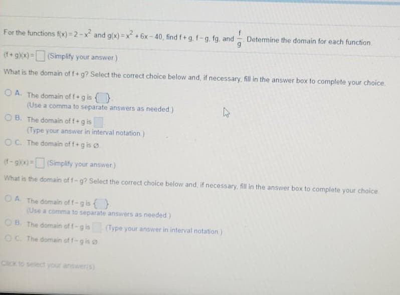 Determine the domain for each function.
For the functions f(x) = 2-x and g(x) = x +6x - 40, find f+g, f-g, fg, and
(f+ g)(x)=(Simplify your answer)
What is the domain of f+g? Select the correct choice below and, if necessary, fill in the answer box to complete your choice.
O A. The domain of f+g is {}
(Use a comma to separate answers as needed.)
O B. The domain of f+g is
(Type your answer in interval notation.)
OC. The domain off+g is ø
(f-gkx)=(Simplity your answer)
What is the domain of f-g? Select the correct choice below and, if necessary, fill in the answer box to complete your choice
OA The domain of f-g is
(Use a comma to separate answers as needed.)
OB. The domain of f-g is
(Type your answer in interval notation)
OC. The domain of f-gis o
Click to select your answeris)
