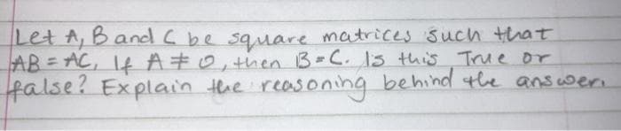 Let A, Band C be square matrices Such that
AB AC, If A #0,then B-C. 1s this True or
false? Explain the reasoning behind the answeri
%3D
