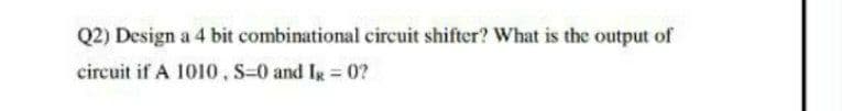 Q2) Design a 4 bit combinational circuit shifter? What is the output of
circuit if A 1010, S-0 and Ig = 0?
%3D
