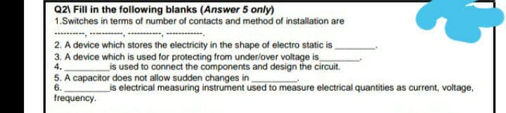 Q21 Fill in the following blanks (Answer 5 only)
1.Switches in terms of number of contacts and method of installation are
2. A device which stores the electricity in the shape of electro static is
3. A device which is used for protecting from underlover voltage is
4.
is used to connect the components and design the circuit.
5. A capacitor does not allow sudden changes in
6.
_is electrical measuring instrument used to measure electrical quantities as current, voltage,
trequency.
