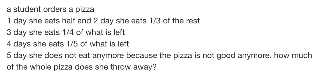 a student orders a pizza
1 day she eats half and 2 day she eats 1/3 of the rest
3 day she eats 1/4 of what is left
4 days she eats 1/5 of what is left
5 day she does not eat anymore because the pizza is not good anymore. how much
of the whole pizza does she throw away?
