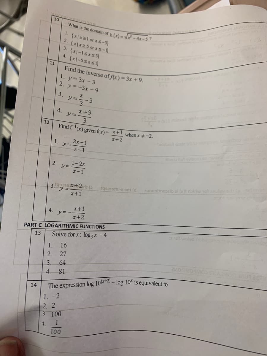 10
What is the domain of h(2) = -41-5?
(x)x21 or xs-5)
2. (x|x25 or xs-1)
3. (x|-15x5)
4. (x-55xs1)
88115
11
Find the inverse of ſ(x) = 3x +9.
1. y 3x -3
2. y=-3x-9
3.
y =
x+9
y =
3.
Find f
4.
12
(x) given f(x)
= x+1 when x # -2.
x+2
nouonut oms o
1.
2x -1
y =
x-1
iboto llut ovio wod
1- 2x
y =
x-1
2.
uuntncei zi (x)i riairiw yol 29ulav ed e
ソー
x+1
x+1
4.
y = -
x+2
PART C LOGARITHMIC FUNCTIONS
x 1ot woled nos
13
Solve for x: log, x = 4
1.
16
2. 27
3. 64
81
4.
The expression log 10(r+2).
1. -2
- log 10* is equivalent to
14
2. 2
3. 100
4.
100
