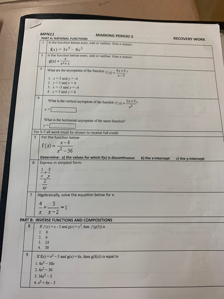 MPN11
MARKING PERIOD 5
PART A: RATIONAL FUNCTIONS
RECOVERY WORK
Is the function below even, odd or neither. Give a reason,
f(x) = 3.x5 – 8x3
Is the function below even, odd or neither. Give a reason.
2
g(x) = 2+1
What are the asymptotes of the function
4x+67
f(x)=
x-3
1. x-3 and y = -4
2. y=3 and x = 4
3. x- -3 and y = -4
4. x=3 and y=4
What is the vertical asymptote of the function £ (x) =
2x+3,
What is the horizontal asymptote of the same function?
For 5-7 all work must be shown to receive full credit
For the function below
f(x)--36
ズー6
x* - 36
Determine: a) the values for which f(x) is discontinuous
b) the x-intercept
c) the y-intercept
6 Express in simplest form:
1, 3
7
Algebraically, solve the equation below for x:
4
3
= 1
X-2
PART B: INVERSE FUNCTIONS AND COMPOSITIONS
8
If f(x) =x - 3 and g(x)=x², then f (g(3)) is
1. 0
2. 6
3. 24
4. 30
9.
If f(x) =x² - 5 and g(x) = 6x, then g(f(x)) is equal to
1. 6r – 30x
2. 6x2 – 30
3. 362 - 5
4. 7 + 6x – 5
