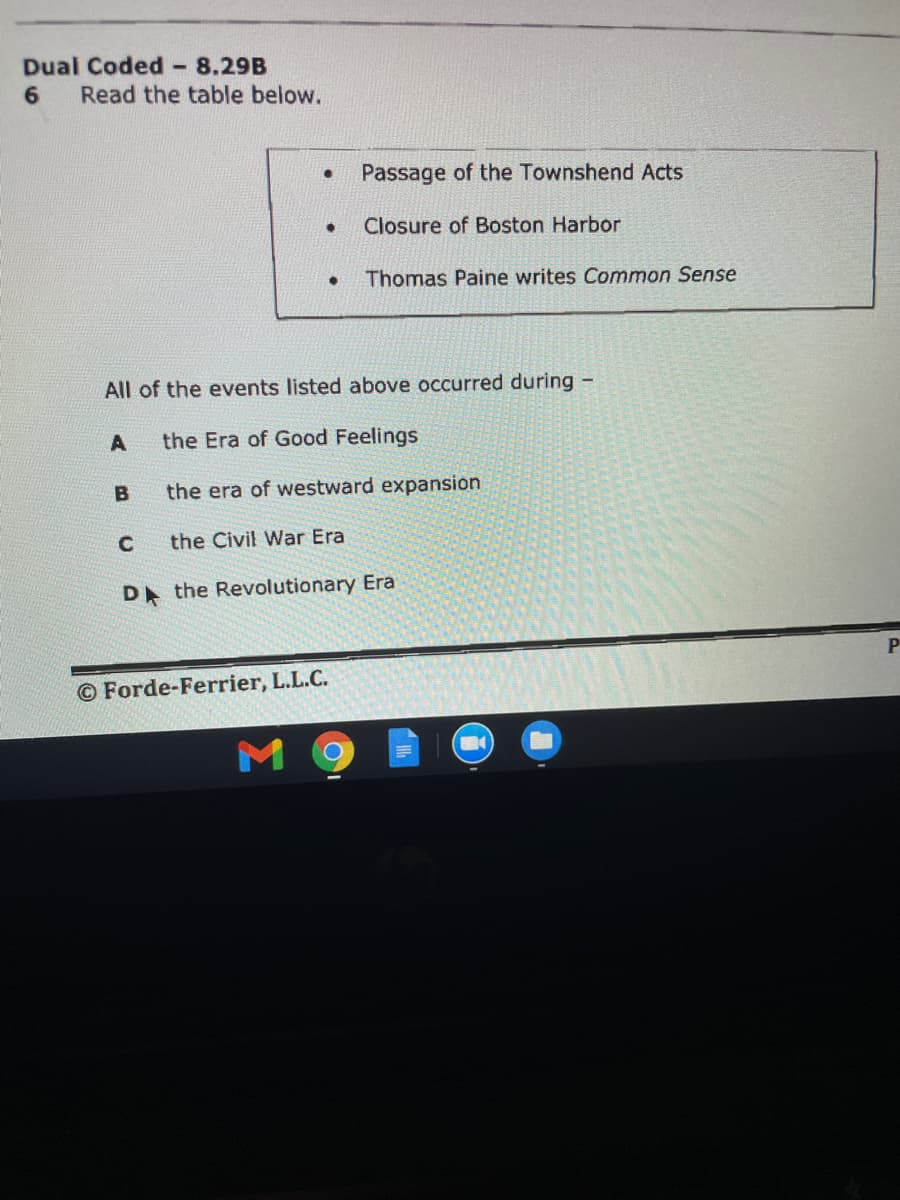 Dual Coded
Read the table below.
8.29B
Passage of the Townshend Acts
Closure of Boston Harbor
Thomas Paine writes Common Sense
All of the events listed above occurred during -
A
the Era of Good Feelings
the era of westward expansion
the Civil War Era
D the Revolutionary Era
© Forde-Ferrier, L.L.C.
M 9
