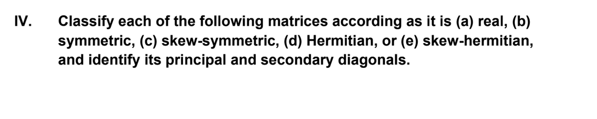 IV.
Classify each of the following matrices according as it is (a) real, (b)
symmetric, (c) skew-symmetric, (d) Hermitian, or (e) skew-hermitian,
and identify its principal and secondary diagonals.
