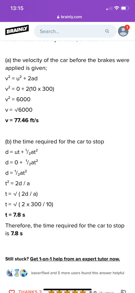 13:15
A brainly.com
BRAINLY
Search...
(a) the velocity of the car before the brakes were
applied is given;
v? = u? + 2ad
v² = 0 + 2(10 x 300)
v? = 6000
V = v6000
v = 77.46 ft/s
(b) the time required for the car to stop
d = ut + /½at?
d = 0 + /½at?
d = /½at?
t? = 2d / a
t = v ( 2d / a)
t= v (2 x 300 / 10)
t = 7.8 s
Therefore, the time required for the car to stop
is 7.8 s
Still stuck? Get 1-on-1 help from an expert tutor now.
kason11wd and 5 more users found this answer helpful
M THANKS 3
