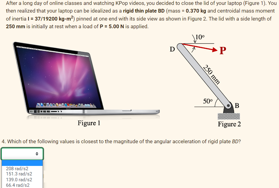 After a long day of online classes and watching KPop videos, you decided to close the lid of your laptop (Figure 1). You
then realized that your laptop can be idealized as a rigid thin plate BD (mass = 0.370 kg and centroidal mass moment
of inertia l = 37/19200 kg-m²) pinned at one end with its side view as shown in Figure 2. The lid with a side length of
250 mm is initially at rest when a load of P = 5.00 N is applied.
\10⁰
Figure 1
208 rad/s2
151.3 rad/s2
139.0 rad/s2
66.4 rad/s2
D
250 mm
50⁰
P
B
Figure 2
4. Which of the following values is closest to the magnitude of the angular acceleration of rigid plate BD?