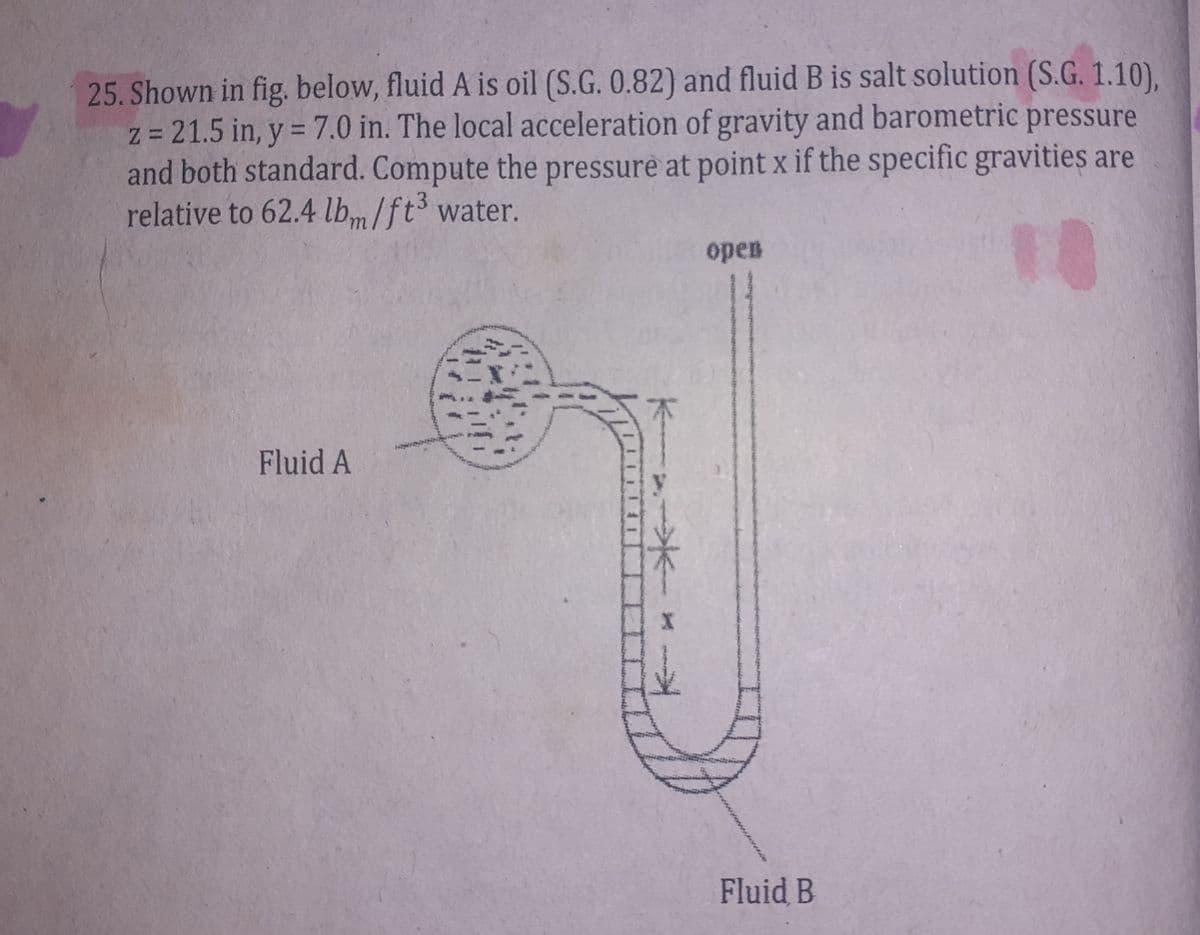 Z=
25. Shown in fig. below, fluid A is oil (S.G. 0.82) and fluid B is salt solution (S.G. 1.10),
= 21.5 in, y = 7.0 in. The local acceleration of gravity and barometric pressure
and both standard. Compute the pressure at point x if the specific gravities are
relative to 62.4 lbm/ft³ water.
10
Fluid A
open
Fluid B