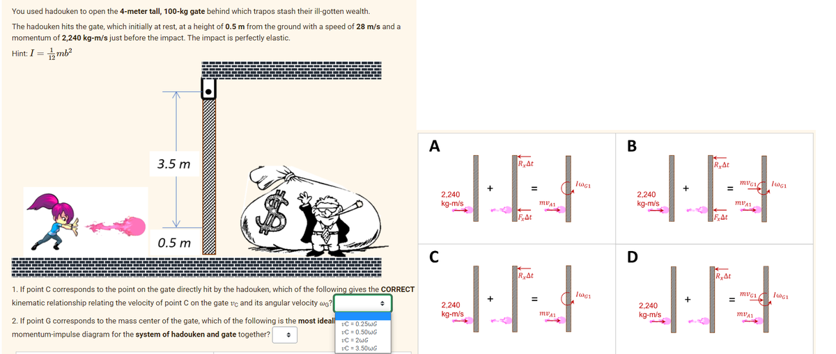 You used hadouken to open the 4-meter tall, 100-kg gate behind which trapos stash their ill-gotten wealth.
The hadouken hits the gate, which initially at rest, at a height of 0.5 m from the ground with a speed of 28 m/s and a
momentum of 2,240 kg-m/s just before the impact. The impact is perfectly elastic.
Hint: I = 1mb²
3.5 m
0.5 m
1. If point C corresponds to the point on the gate directly hit by the hadouken, which of the following gives the CORRECT
kinematic relationship relating the velocity of point C on the gate vc and its angular velocity wG?
2. If point G corresponds to the mass center of the gate, which of the following is the most ideall
momentum-impulse diagram for the system of hadouken and gate together? ◆
vC = 0.25wG
vC = 0.50wG
vC = 2wG
vC = 3.50wG
A
RyAt
IN
=
FxAt
C
2,240
kg-m/s
RxAt
IN
=
mVA1
2,240
kg-m/s
IWG1
B
IN
=
2,240
kg-m/s
D
RxAt
J
2,240
kg-m/s
MVG1
MDA1
44
IWG1