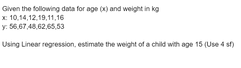 Given the following data for age (x) and weight in kg
x: 10,14,12,19,11,16
y:
56,67,48,62,65,53
Using Linear regression, estimate the weight of a child with age 15 (Use 4 sf)