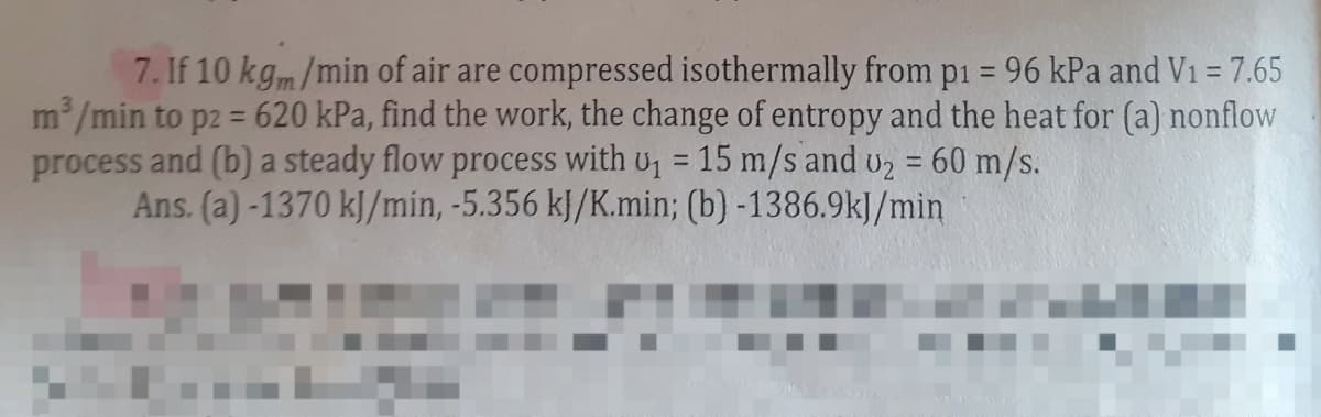 7. If 10 kgm/min of air are compressed isothermally from p1 = 96 kPa and V₁ = 7.65
m³/min to p2 = 620 kPa, find the work, the change of entropy and the heat for (a) nonflow
process and (b) a steady flow process with u₁ = 15 m/s and U₂ = 60 m/s.
Ans. (a) -1370 kJ/min, -5.356 kJ/K.min; (b) -1386.9kJ/min