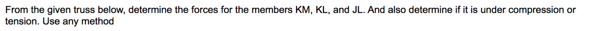 From the given truss below, determine the forces for the members KM, KL, and JL. And also determine if it is under compression or
tension. Use any method