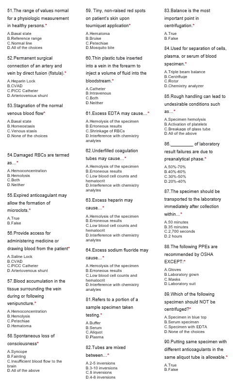 51. The range of values normal
for a physiologic measurement
in healthy persons.
A.Basal state
B.Reference range
C.Normal line
D.All of the choices
52. Permanent surgical
connection of an artery and
vein by direct fusion (fistula)."
A.Heparin Lock
B.CVAD
C.PICC Catheter
D.Arteriovenous shunt
53.Stagnation of the normal
venous blood flow
A.Basal state
B.Homeostasis
C.Venous stasis
D.None of the choices
54.Damaged RBCs are termed
as...
A.Hemoconcentration
B.Hemolysis
C.Both
D.Neither
55.Expired anticoagulant may
allow the formation of
microclots.*
A.True
B.False
56. Provide access for
administering medicine or
drawing blood from the patient"
A.Saline Lock
B.CVAD
C.PICC Catheter
D.Arteriovenous shunt
57.Blood accumulation in the
tissue surrounding the vein
during or following
venipuncture.*
A.Hemoconcentration
B.Hemolysis
C.Petechiae
D.Hematoma
58.Spontaneous loss of
consciousness*
A.Syncope
B.Fainting
C.Insufficient blood flow to the
brain
D.All of the above
59. Tiny, non-raised red spots
on patient's skin upon
tourniquet application*
A.Hematoma
B.Bruise
C.Petechiae
D.Mosquito bite
60. Thin plastic tube inserted
into a vein in the forearm to
inject a volume of fluid into the
bloodstream.*
A.Catheter
B.Intravenous
C.Both
D.Neither
61.Excess EDTA may cause..."
A.Hemolysis of the specimen
B.Erroneous results
C.Shrinkage of RBCs
D.Interference with chemistry
analytes
62. Underfilled coagulation
tubes may cause...*
A.Hemolysis of the specimen
B.Erroneous results
C.Low blood cell counts and
hematocrit
D.Interference with chemistry
analytes
63.Excess heparin may
cause....
A.Hemolysis of the specimen
B.Erroneous results
C.Low blood cell counts and
hematocrit
D.Interference with chemistry
analytes
64.Excess sodium fluoride may
cause....
A.Hemolysis of the specimen
B.Erroneous results
C.Low blood cell counts and
hematocrit
D.Interference with chemistry
analytes
81.Refers to a portion of a
sample specimen taken
testing.*
A.Buffer
B.Serum
C. Aliquot
D.Plasma
82. Tubes are mixed
between...*
A.2-5 inversions
B.3-10 inversions
C.8 inversions
D.4-8 inversions
83.Balance is the most
important point in
centrifugation.*
A.True
B.False
84.Used for separation of cells.
plasma, or serum of blood
specimen.*
A.Triple beam balance
B.Centrifuge
C.Rotor
D.Chemistry analyzer
85.Rough handling can lead to
undesirable conditions such
as...
A.Specimen hemolysis
B.Activation of platelets
C.Breakage of glass tube
D.All of the above
of laboratory
86.
result failures are due to
preanalytical phase.*
A.50%-70%
B.40% -60%
C.30%-50%
D.20% -40%
87. The specimen should be
transported to the laboratory
immediately after collection
within....
A.50 minutes
B.35 minutes
C.2,700 seconds
D.2 hours
88. The following PPES are
recommended by OSHA
EXCEPT:*
A.Gloves
B.Laboratory gown
C.Masks
D.Laboratory suit
89. Which of the following
specimen should NOT be
centrifuged?"
A.Specimen in blue top
B.Serum specimen
C.Specimen with EDTA
D.None of the choices
90.Putting same specimen with
different anticoagulants in the
same aliquot tube is allowable."
A.True
B.False