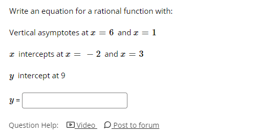 ## Problem Statement for Rational Function

### Task
Write an equation for a rational function with the following characteristics:

#### Given Characteristics:
1. **Vertical Asymptotes**: 
   \[
   x = 6 \quad \text{and} \quad x = 1
   \]

2. **x-intercepts**: 
   \[
   x = -2 \quad \text{and} \quad x = 3
   \]

3. **y-intercept**:
   \[
   y = 9
   \]

### Solution Format:
You need to enter the equation of the rational function in the provided input box. 

\[
y = \quad \text{(input box)}
\]

### Hints and Support:
- To get hints or help, you can watch a supporting video or post your questions on the forum.

**Buttons:**
- [ ] Video
- [ ] Post to forum

---
This problem involves creating an equation of a rational function that satisfies the specified conditions for vertical asymptotes, x-intercepts, and y-intercepts. 

### Steps:
1. To include vertical asymptotes at \(x = 6\) and \(x = 1\), the denominator of the rational function will have factors \((x - 6)\) and \((x - 1)\).
2. To include x-intercepts at \(x = -2\) and \(x = 3\), the numerator of the rational function will have factors \((x + 2)\) and \((x - 3)\).
3. Determine the constant factor \(A\) by using the y-intercept information given \(y = 9\) when \(x = 0\).

\[ y = \frac{A(x + 2)(x - 3)}{(x - 6)(x - 1)} \]

To find \(A\):
When \(x = 0\), \( y = 9\):

\[ 9 = \frac{A(0 + 2)(0 - 3)}{(0 - 6)(0 - 1)} \]

Solve for \(A\):
\[ 9 = \frac{A(2)(-3)}{(-6)(-1)} \]
\[ 9 = \frac{-6A}{6} \]
\[ 9 = -A \]
\[ A