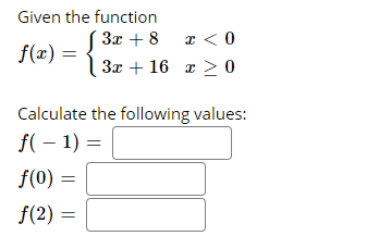 ### Piecewise Function Evaluation

Given the function \( f(x) \):
\[ f(x) = \begin{cases} 
3x + 8 & \text{if } x < 0 \\
3x + 16 & \text{if } x \ge 0 
\end{cases} \]

Calculate the following values:

\( f(-1) = \_\_\_\_\_ \)

\( f(0) = \_\_\_\_\_ \)

\( f(2) = \_\_\_\_\_ \)

### Explanation:
This piecewise function is defined differently based on the input value \( x \). For values of \( x \) less than 0 (i.e., \( x < 0 \)), the function is \( f(x) = 3x + 8 \). For values of \( x \) that are 0 or greater (i.e., \( x \ge 0 \)), the function is \( f(x) = 3x + 16 \).

#### Steps to Calculate each value:

1. **\( f(-1) \)**:
   Since \(-1 < 0\), use the first part of the function:
   \[ f(-1) = 3(-1) + 8 \]

2. **\( f(0) \)**:
   Since \(0 \ge 0\), use the second part of the function:
   \[ f(0) = 3(0) + 16 \]

3. **\( f(2) \)**:
   Since \(2 \ge 0\), use the second part of the function:
   \[ f(2) = 3(2) + 16 \]

--> Fill in the computed values in the respective blanks provided. 


**Note:** This type of function is particularly useful in representing real-world situations where a rule or relationship changes at a certain point.