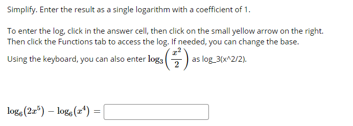Simplify. Enter the result as a single logarithm with a coefficient of 1.
To enter the log, click in the answer cell, then click on the small yellow arrow on the right.
Then click the Functions tab to access the log. If needed, you can change the base.
Using the keyboard, you can also enter log3
2
as log_3(x^2/2).
log, (2æ“) – log, (2ª) :
