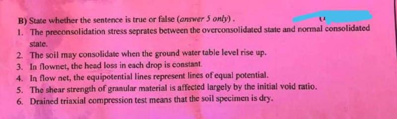 B) State whether the sentence is true or false (answer 5 only).
1. The preconsolidation stress seprates between the overconsolidated state and normal consolidated
state.
2. The soil may consolidate when the ground water table level rise up.
3. In flownet, the head loss in each drop is constant.
4. In flow net, the equipotential lines represent lines of equal potential.
5. The shear strength of granular material is affected largely by the initial void ratio.
6. Drained triaxial compression test means that the soil specimen is dry.