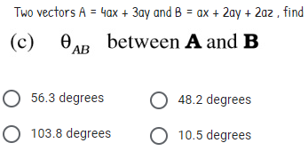 Two vectors A = 4ax + 3ay and B = ax + 2ay + 2az , find
(c) 0AB
between A and B
O 56.3 degrees
O 48.2 degrees
O 103.8 degrees
O 10.5 degrees
