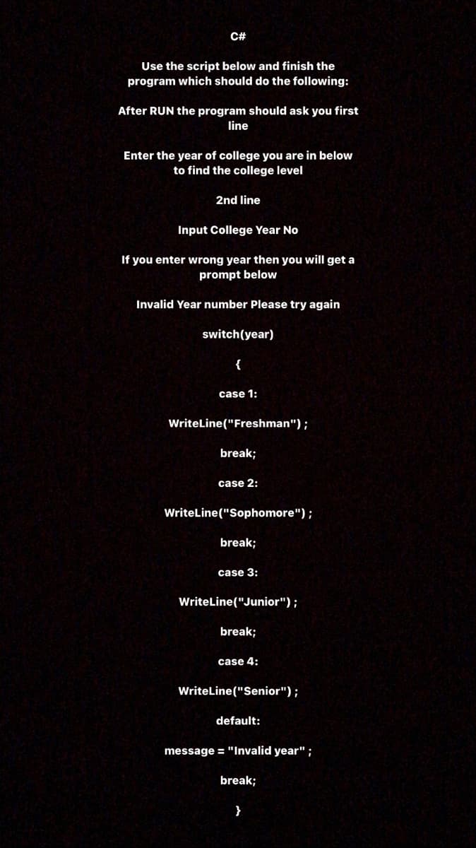 C#
Use the script below and finish the
program which should do the following:
After RUN the program should ask you first
line
Enter the year of college you are in below
to find the college level
2nd line
Input College Year No
If you enter wrong year then you will get a
prompt below
Invalid Year number Please try again
switch(year)
case 1:
WriteLine("Freshman");
break;
case 2:
WriteLine("Sophomore");
break;
case 3:
WriteLine("Junior");
break;
case 4:
WriteLine("Senior");
default:
message = "Invalid year";
break;
}
