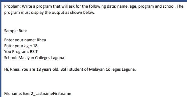 Problem: Write a program that will ask for the following data: name, age, program and school. The
program must display the output as shown below.
Sample Run:
Enter your name: Rhea
Enter your age: 18
You Program: BSIT
School: Malayan Colleges Laguna
Hi, Rhea. You are 18 years old. BSIT student of Malayan Colleges Laguna.
Filename: Exer2_LastnameFirstname
