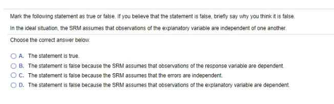 Mark the following statement as true or false. If you believe that the statement is false, briefly say why you think it is false.
In the ideal situation, the SRM assumes that observations of the explanatory variable are independent of one another.
Choose the correct answer below.
O A. The statement is true.
O B. The statement is false because the SRM assumes that observations of the response variable are dependent.
OC. The statement is false because the SRM assumes that the errors are independent.
O D. The statement is false because the SRM assumes that observations of the explanatory variable are dependent.
