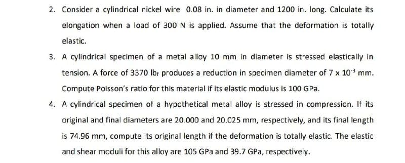 2. Consider a cylindrical nickel wire 0.08 in. in diameter and 1200 in. long. Calculate its
elongation when a load of 300 N is applied. Assume that the deformation is totally
elastic.
3. A cylindrical specimen of a metal alloy 10 mm in diameter is stressed elastically in
tension. A force of 3370 Ibr produces a reduction in specimen diameter of 7 x 10* mm.
Compute Poisson's ratio for this material if its elastic modulus is 100 GPa.
4. A cylindrical specimen of a hypothetical metal alloy is stressed in compression. If its
original and final diameters are 20.000 and 20.025 mm, respectively, and its final length
is 74.96 mm, compute its original length if the deformation is totally elastic. The elastic
and shear moduli for this alloy are 105 GPa and 39.7 GPa, respectively.
