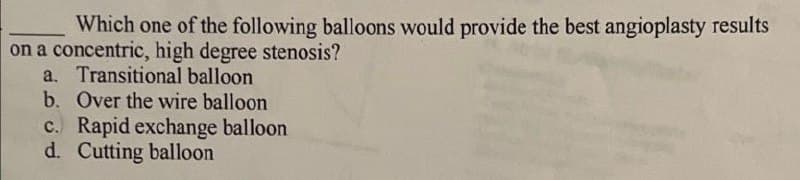 Which one of the following balloons would provide the best angioplasty results
on a concentric, high degree stenosis?
a. Transitional balloon.
b. Over the wire balloon
c. Rapid exchange balloon
d. Cutting balloon