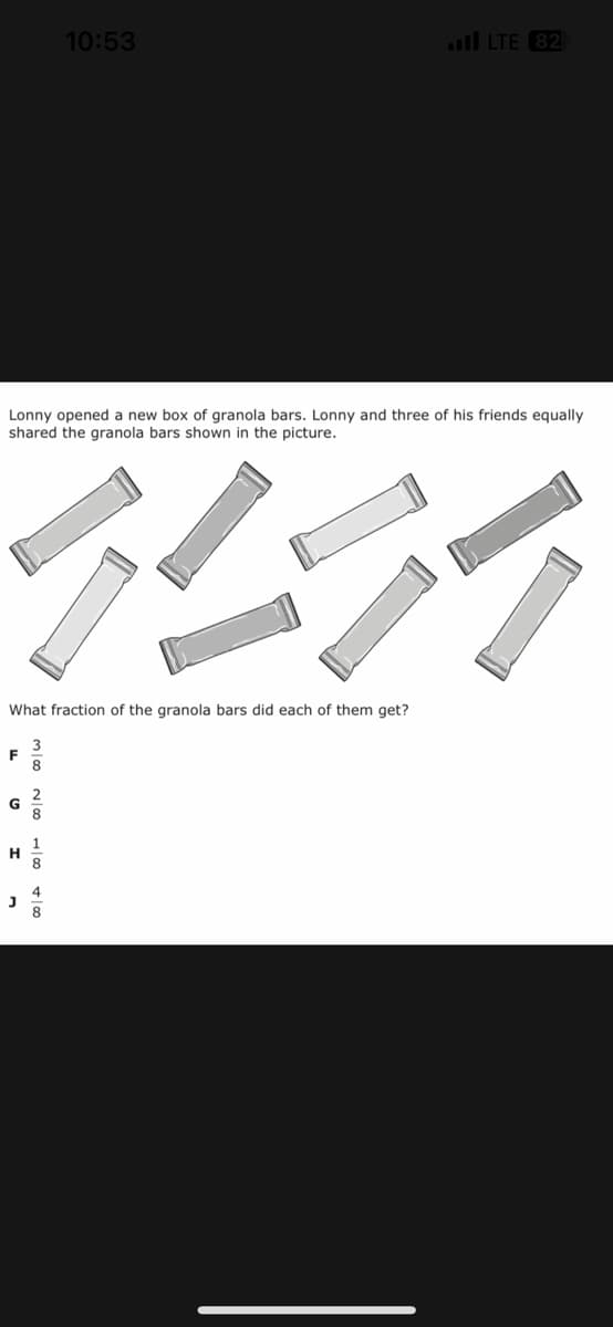 Lonny opened a new box of granola bars. Lonny and three of his friends equally
shared the granola bars shown in the picture.
HRA
What fraction of the granola bars did each of them get?
3
8
F
G
H
10:53
J
2
LTE 82