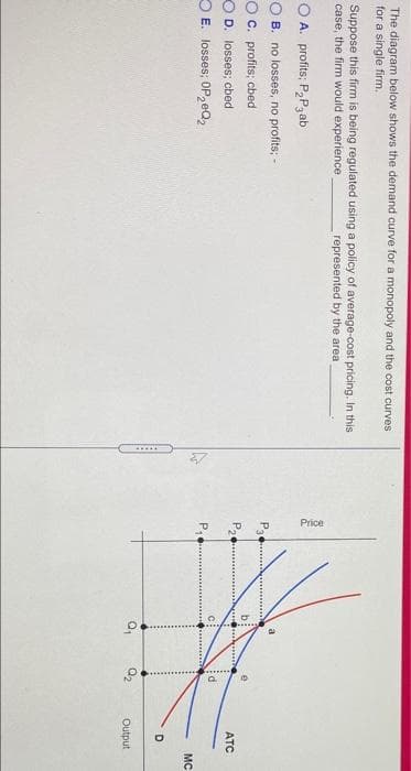 P.
Price
to
The diagram below shows the demand curve for a monopoly and the cost curves
for a single firm.
Suppose this firm is being regulated using a policy of average-cost pricing. In this
case, the firm would experience
represented by the area
O A. profits; P2P3 ab
O B. no losses, no profits; -
O C. profits; cbed
ATC
O D. losses; cbed
O E. losses; OP, eQ,
P,
MC
D
Q2
Output
