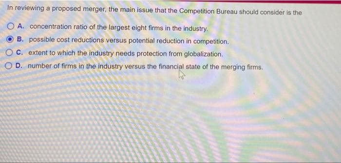 In reviewing a proposed merger, the main issue that the Competition Bureau should consider is the
O A. concentration ratio of the largest eight firms in the industry.
B. possible cost reductions versus potential reduction in competition.
C. extent to which the industry needs protection from globalization.
O D. number of firms in the industry versus the financial state of the merging firms.
