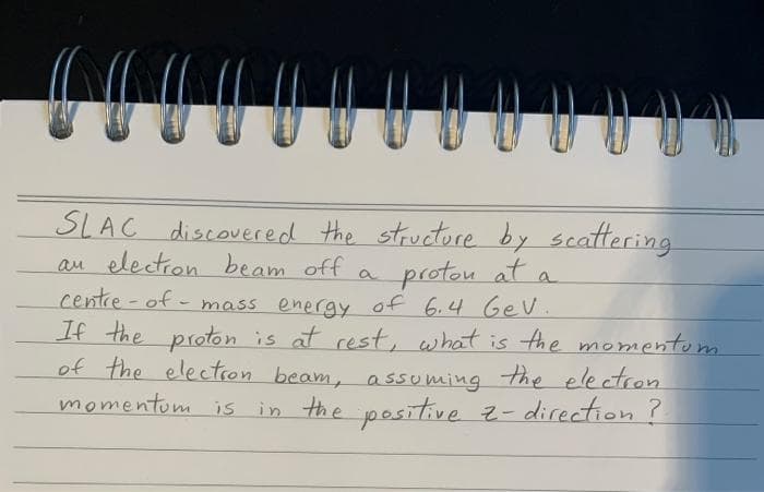 SLAC discovered the structore by
au election beam off
centre-of - mass energy of 6.4 Ge V.
If the proton is at rest, what is the momentom
of the electron beam, assuming the electron
momentom is in the positive z- direction?
scattering
protou at a
a
