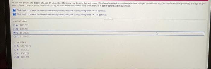 Mr and Mrs Smarts are deposit $10.000 on December 31st every year towards their retrement. If the bank is giving them an interest rato of 11% per year on their account and infation is expected to averago 4% por
year in the nextd several years, how much money will ther retrement account havo ater 20 years in actual dollars and in real dolars
Cick the icon to view the interest and annuity table for discrete compounding when 4% per year
Olck the loon to view the interest and annuty tabie tor discrete compounding when 11% per yoar
In actual dollars
OA $200.013
OB S300, 100
C. $642.02s
OD. $1.079.3a73
In real dolars
OA. $1.079.373
OB. S3.10
OC. 642.028
OD. $290013
