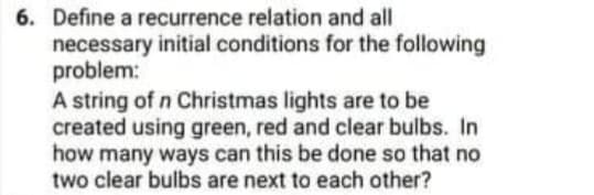 6. Define a recurrence relation and all
necessary initial conditions for the following
problem:
A string of n Christmas lights are to be
created using green, red and clear bulbs. In
how many ways can this be done so that no
two clear bulbs are next to each other?
