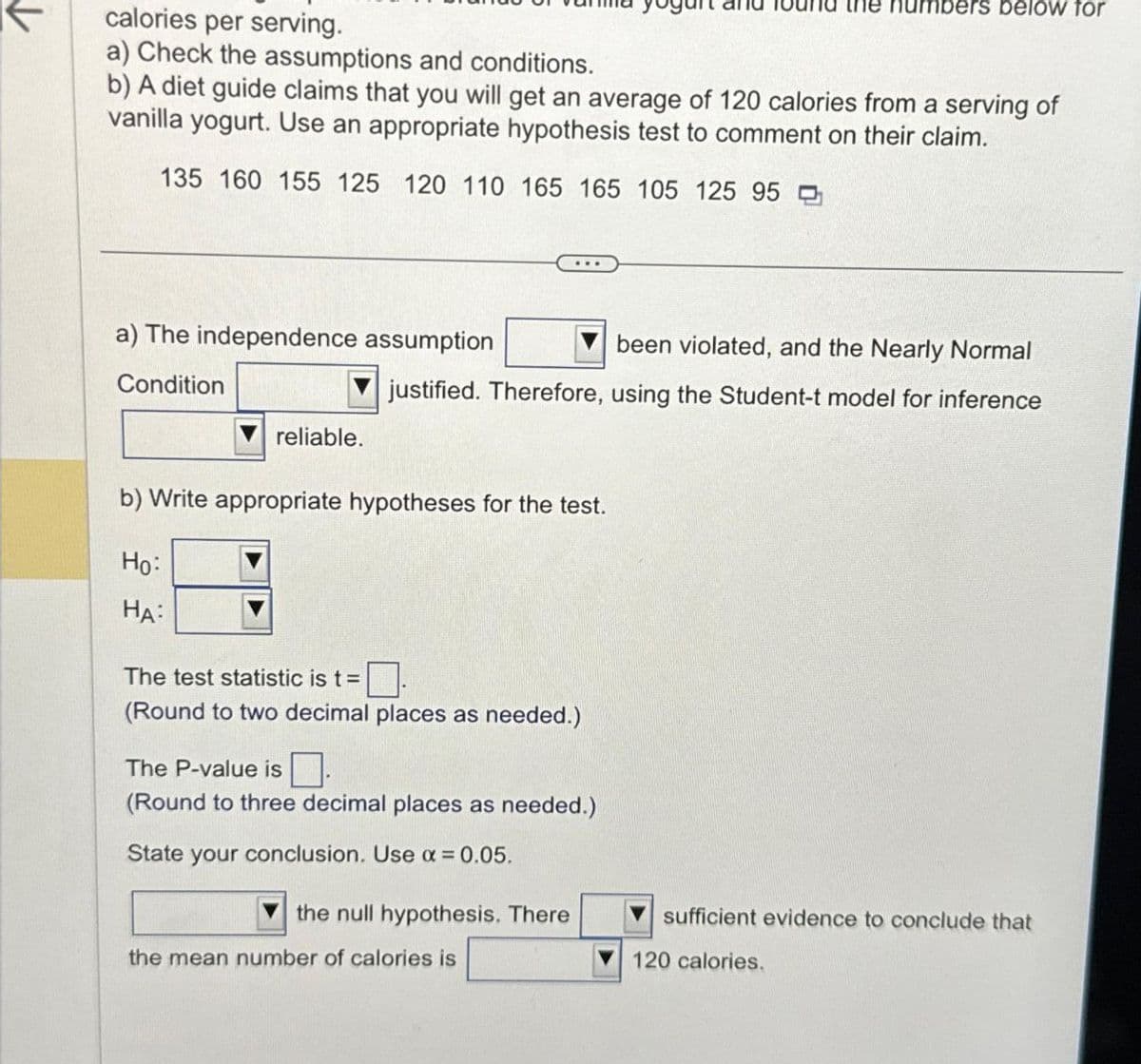 calories per serving.
a) Check the assumptions and conditions.
b) A diet guide claims that you will get an average of 120 calories from a serving of
vanilla yogurt. Use an appropriate hypothesis test to comment on their claim.
135 160 155 125 120 110 165 165 105 125 95
a) The independence assumption
Condition
reliable.
HA:
b) Write appropriate hypotheses for the test.
Ho:
been violated, and the Nearly Normal
justified. Therefore, using the Student-t model for inference
The test statistic is t = 0.
(Round to two decimal places as needed.)
The P-value is
(Round to three decimal places as needed.)
State your conclusion. Use x = 0.05.
the numbers below for
the null hypothesis. There
the mean number of calories is
sufficient evidence to conclude that
120 calories.