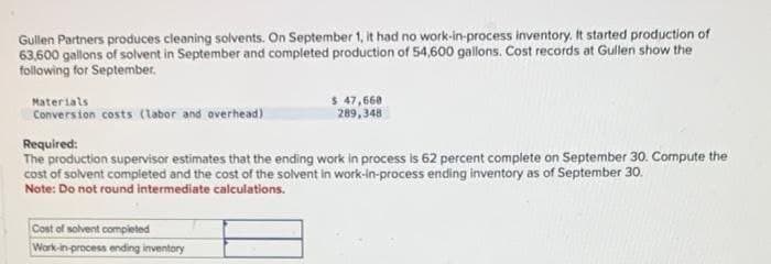 Gullen Partners produces cleaning solvents. On September 1, it had no work-in-process inventory. It started production of
63,600 gallons of solvent in September and completed production of 54,600 gallons. Cost records at Gullen show the
following for September.
Materials
Conversion costs (labor and overhead)
$ 47,668
289,348
Required:
The production supervisor estimates that the ending work in process is 62 percent complete on September 30. Compute the
cost of solvent completed and the cost of the solvent in work-in-process ending inventory as of September 30.
Note: Do not round intermediate calculations.
Cost of solvent completed
Work-in-process ending inventory