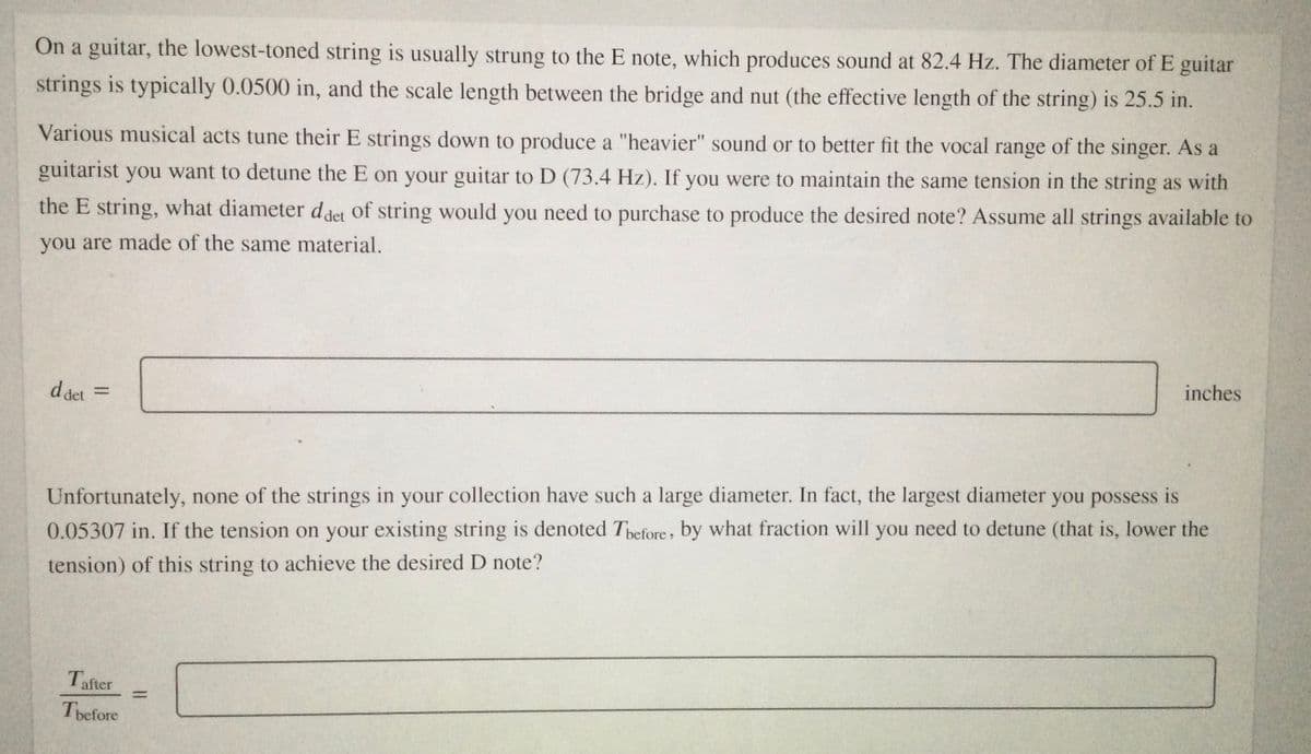 On a guitar, the lowest-toned string is usually strung to the E note, which produces sound at 82.4 Hz. The diameter of E guitar
strings is typically 0.0500 in, and the scale length between the bridge and nut (the effective length of the string) is 25.5 in.
Various musical acts tune their E strings down to produce a "heavier" sound or to better fit the vocal range of the singer. As a
guitarist you want to detune the E on your guitar to D (73.4 Hz). If you were to maintain the same tension in the string as with
the E string, what diameter d det of string would you need to purchase to produce the desired note? Assume all strings available to
you are made of the same material.
d det =
inches
%3D
Unfortunately, none of the strings in your collection have such a large diameter. In fact, the largest diameter you possess is
0.05307 in. If the tension on your existing string is denoted Tbefore, by what fraction will you need to detune (that is, lower the
tension) of this string to achieve the desired D note?
Tafter
Tbefore
