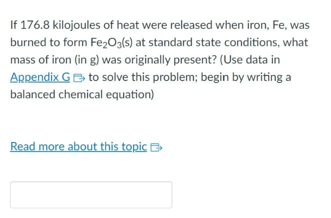 If 176.8 kilojoules of heat were released when iron, Fe, was
burned to form Fe₂O3(s) at standard state conditions, what
mass of iron (in g) was originally present? (Use data in
Appendix G to solve this problem; begin by writing a
balanced chemical equation)
Read more about this topic