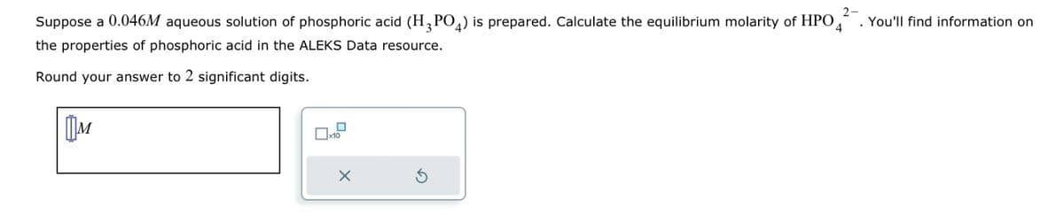 2-
Suppose a 0.046M aqueous solution of phosphoric acid (H3PO4) is prepared. Calculate the equilibrium molarity of HPO4 You'll find information on
the properties of phosphoric acid in the ALEKS Data resource.
Round your answer to 2 significant digits.
M
☐
X