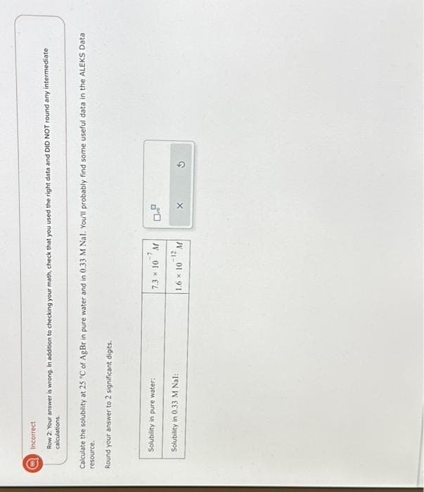 0
Incorrect
Row 2: Your answer is wrong. In addition to checking your math, check that you used the right data and DID NOT round any intermediate
calculations.
Calculate the solubility at 25 °C of AgBr in pure water and in 0.33 M Nal. You'll probably find some useful data in the ALEKS Data
resource.
Round your answer to 2 significant digits.
Solubility in pure water:
Solubility in 0.33 M Nal:
-7
7.3 × 10 M
-12
M
1.6 × 10