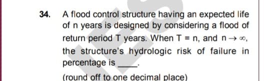 34. A flood control structure having an expected life
of n years is designed by considering a flood of
return period T years. When T = n, and n→ o,
the structure's hydrologic risk of failure in
percentage is
(round off to one decimal place)
