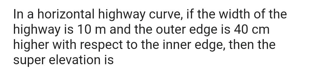 In a horizontal highway curve, if the width of the
highway is 10 m and the outer edge is 40 cm
higher with respect to the inner edge, then the
super elevation is
